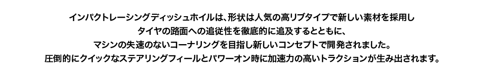 しなやかなコーナリングと圧倒的なトラクションを得るべく、形状の適正化や素材配合にもこだわり開発しました。外経芯円や各部精度を最大限に高める事は勿論、走行中のホイル回転時のダイナミックバランスにもこだわり仕上げました。今までにないドライバビリティと、圧倒的なトップスピード＆コーナリングフォースを実現します。｜AXON（アクソン）電動ラジコンパーツ
